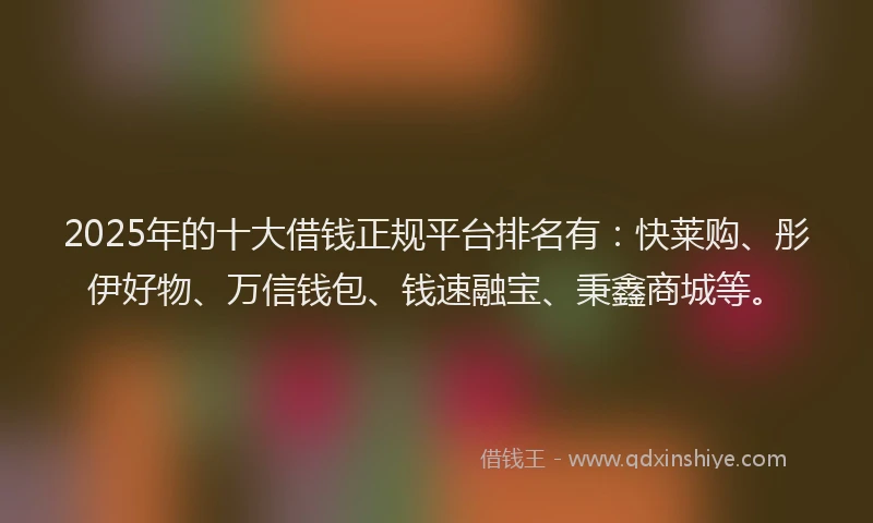 2025年的十大借钱正规平台排名有：快莱购、彤伊好物、万信钱包、钱速融宝、秉鑫商城等。