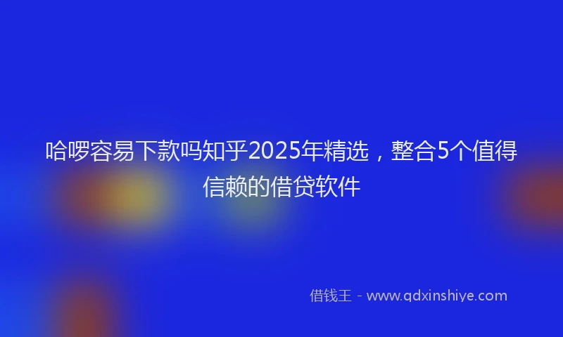 哈啰容易下款吗知乎2025年精选，整合5个值得信赖的借贷软件