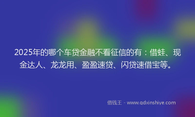 2025年的哪个车贷金融不看征信的有：借蛙、现金达人、龙龙用、盈盈速贷、闪贷速借宝等。