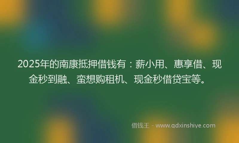 2025年的南康抵押借钱有：薪小用、惠享借、现金秒到融、蛮想购租机、现金秒借贷宝等。
