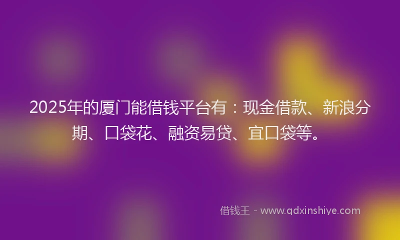 2025年的厦门能借钱平台有：现金借款、新浪分期、口袋花、融资易贷、宜口袋等。