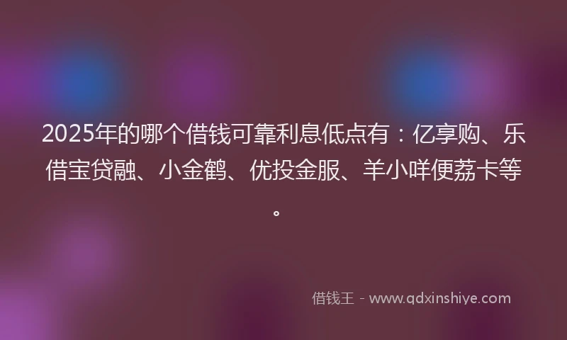 2025年的哪个借钱可靠利息低点有：亿享购、乐借宝贷融、小金鹤、优投金服、羊小咩便荔卡等。