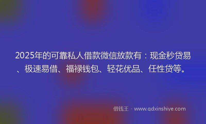 2025年的可靠私人借款微信放款有：现金秒贷易、极速易借、福禄钱包、轻花优品、任性贷等。