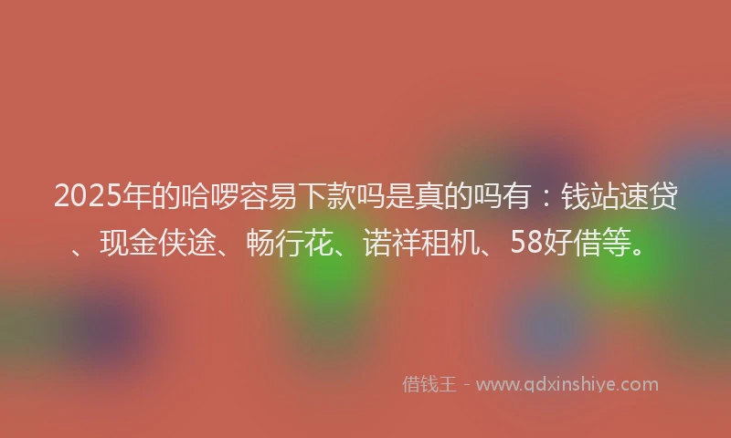 2025年的哈啰容易下款吗是真的吗有：钱站速贷、现金侠途、畅行花、诺祥租机、58好借等。