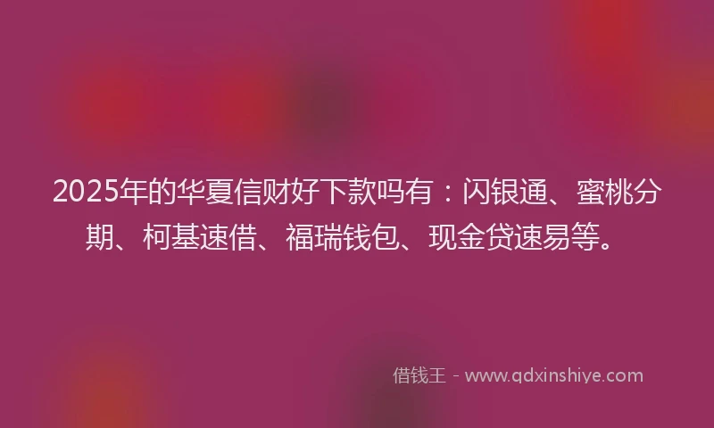 2025年的华夏信财好下款吗有：闪银通、蜜桃分期、柯基速借、福瑞钱包、现金贷速易等。