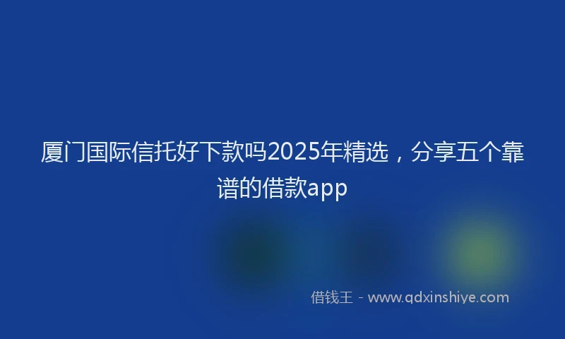 厦门国际信托好下款吗2025年精选，分享五个靠谱的借款app