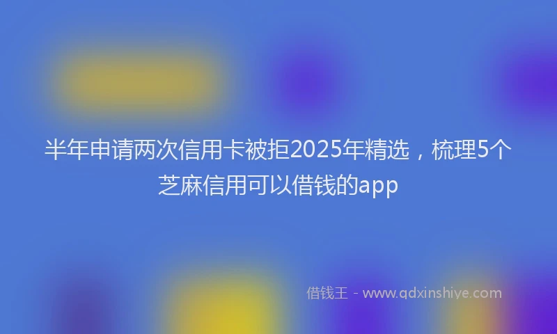 半年申请两次信用卡被拒2025年精选，梳理5个芝麻信用可以借钱的app