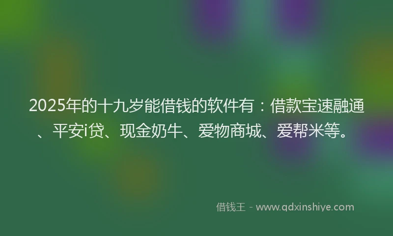 2025年的十九岁能借钱的软件有：借款宝速融通、平安i贷、现金奶牛、爱物商城、爱帮米等。