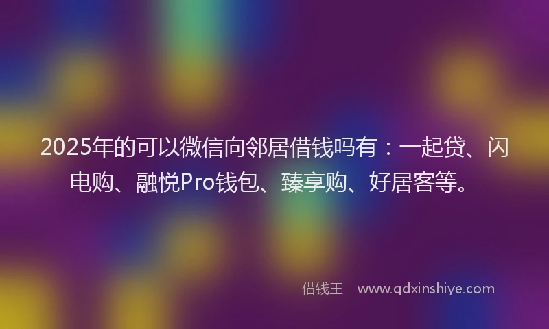 2025年的可以微信向邻居借钱吗有：一起贷、闪电购、融悦Pro钱包、臻享购、好居客等。