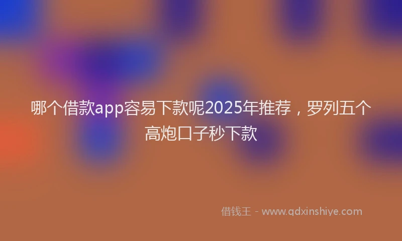 哪个借款app容易下款呢2025年推荐，罗列五个高炮口子秒下款