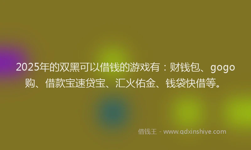 2025年的双黑可以借钱的游戏有：财钱包、gogo购、借款宝速贷宝、汇火佑金、钱袋快借等。