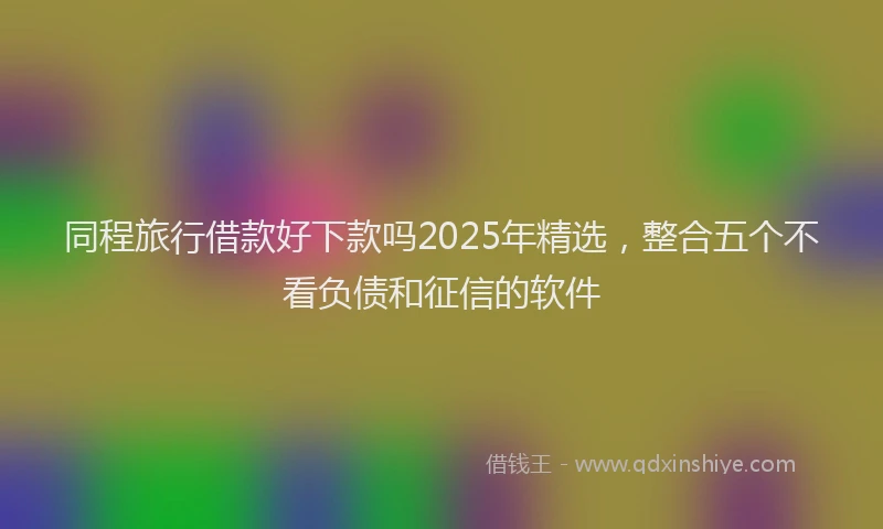 同程旅行借款好下款吗2025年精选，整合五个不看负债和征信的软件