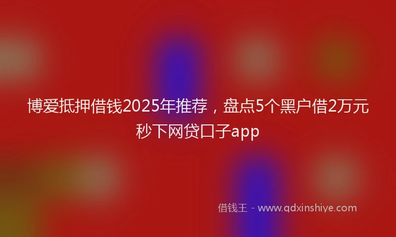 博爱抵押借钱2025年推荐，盘点5个黑户借2万元秒下网贷口子app