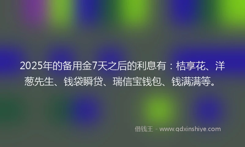 2025年的备用金7天之后的利息有：桔享花、洋葱先生、钱袋瞬贷、瑞信宝钱包、钱满满等。