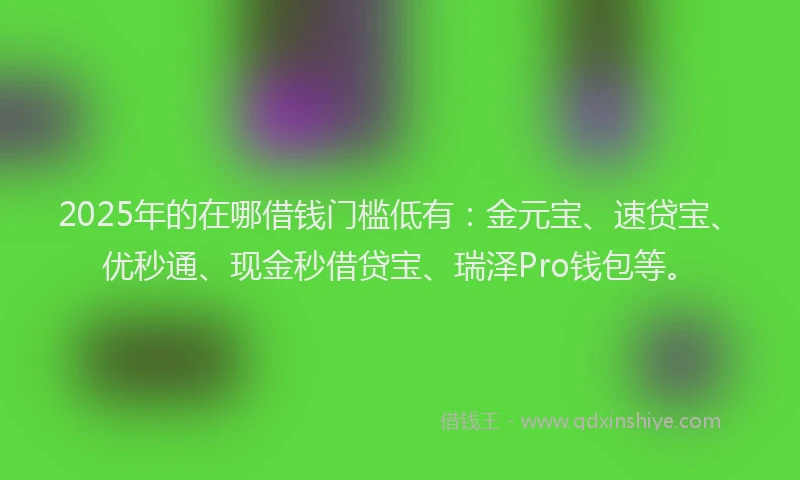 2025年的在哪借钱门槛低有：金元宝、速贷宝、优秒通、现金秒借贷宝、瑞泽Pro钱包等。
