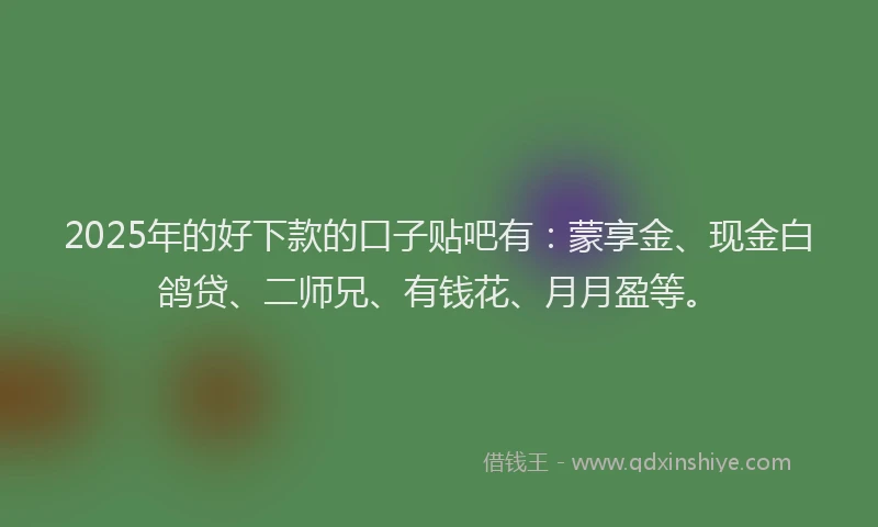 2025年的好下款的口子贴吧有：蒙享金、现金白鸽贷、二师兄、有钱花、月月盈等。
