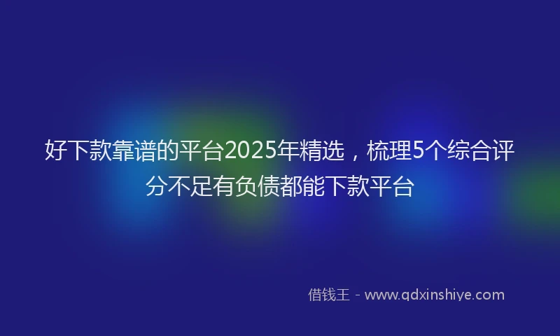 好下款靠谱的平台2025年精选，梳理5个综合评分不足有负债都能下款平台