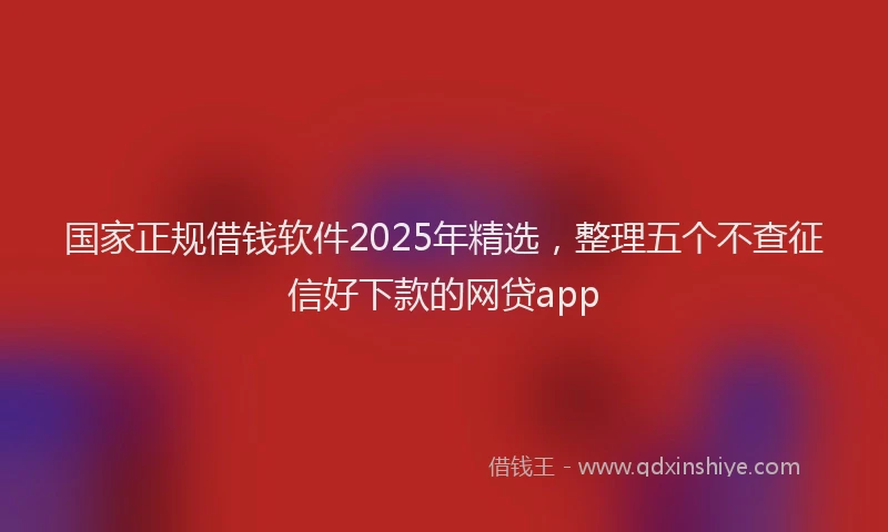 国家正规借钱软件2025年精选，整理五个不查征信好下款的网贷app