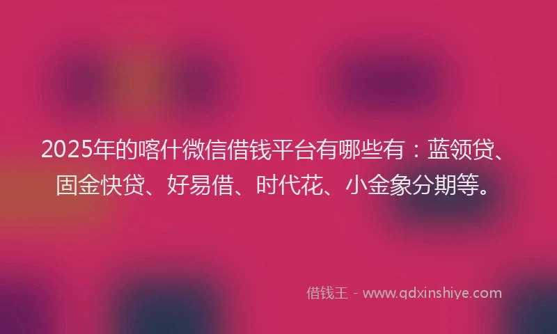 2025年的喀什微信借钱平台有哪些有：蓝领贷、固金快贷、好易借、时代花、小金象分期等。