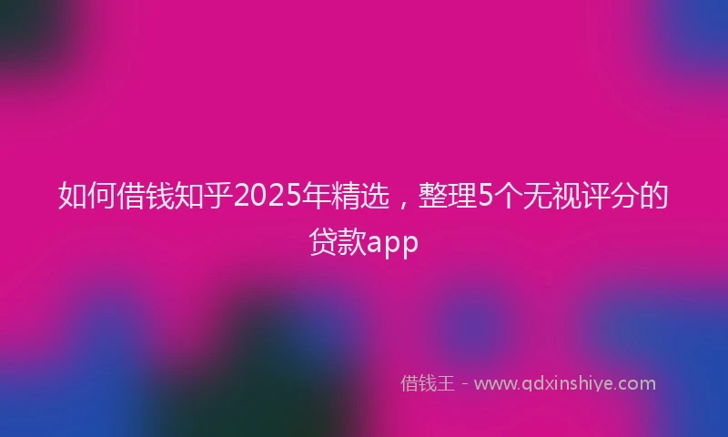 如何借钱知乎2025年精选，整理5个无视评分的贷款app
