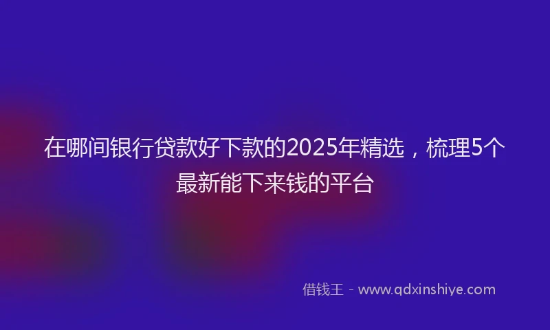 在哪间银行贷款好下款的2025年精选，梳理5个最新能下来钱的平台