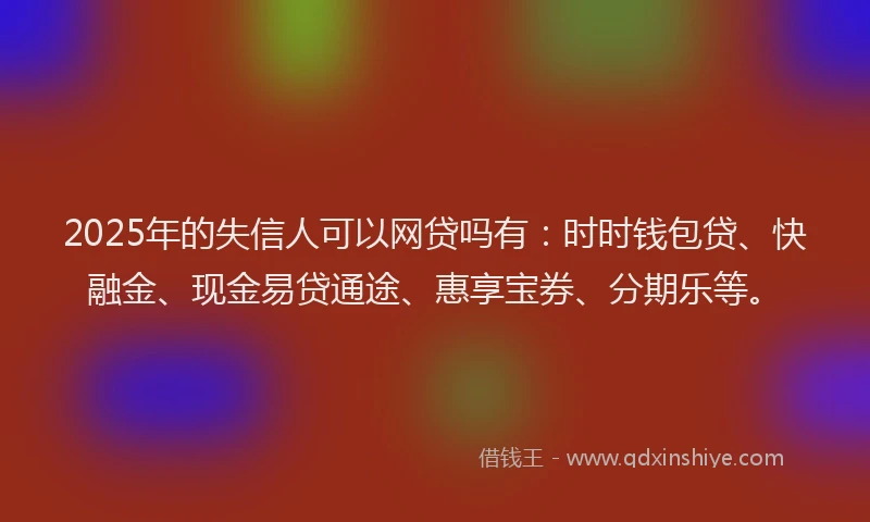 2025年的失信人可以网贷吗有：时时钱包贷、快融金、现金易贷通途、惠享宝券、分期乐等。