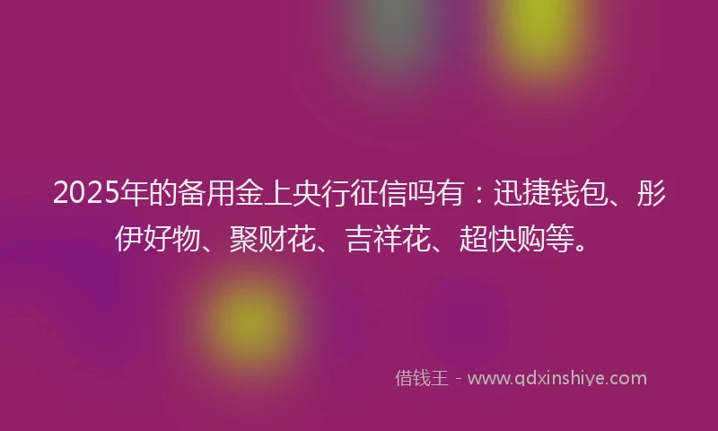 2025年的备用金上央行征信吗有：迅捷钱包、彤伊好物、聚财花、吉祥花、超快购等。