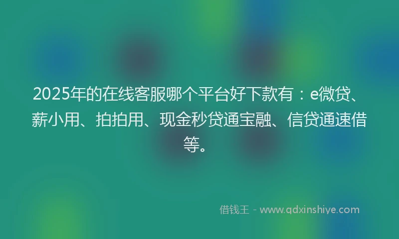 2025年的在线客服哪个平台好下款有：e微贷、薪小用、拍拍用、现金秒贷通宝融、信贷通速借等。
