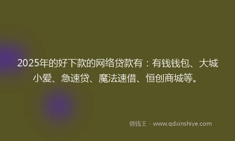 2025年的好下款的网络贷款有：有钱钱包、大城小爱、急速贷、魔法速借、恒创商城等。