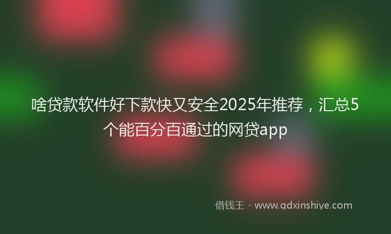 啥贷款软件好下款快又安全2025年推荐，汇总5个能百分百通过的网贷app