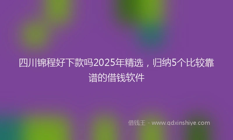 四川锦程好下款吗2025年精选，归纳5个比较靠谱的借钱软件