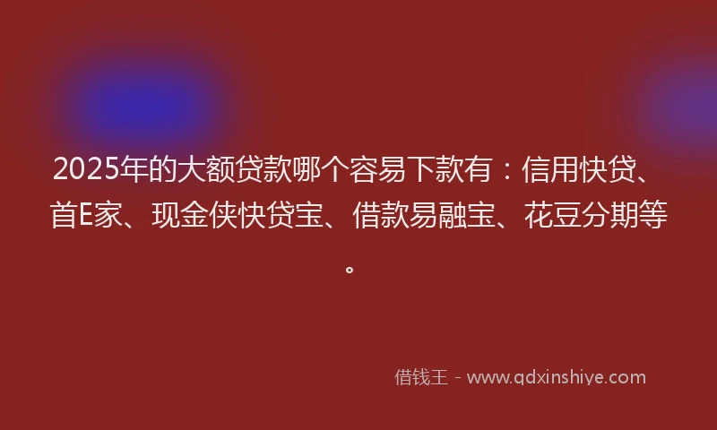 2025年的大额贷款哪个容易下款有：信用快贷、首E家、现金侠快贷宝、借款易融宝、花豆分期等。