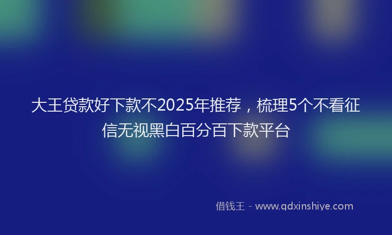 大王贷款好下款不2025年推荐，梳理5个不看征信无视黑白百分百下款平台