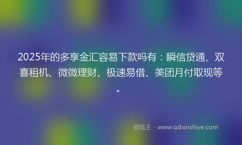 2025年的多享金汇容易下款吗有：瞬信贷通、双喜租机、微微理财、极速易借、美团月付取现等。
