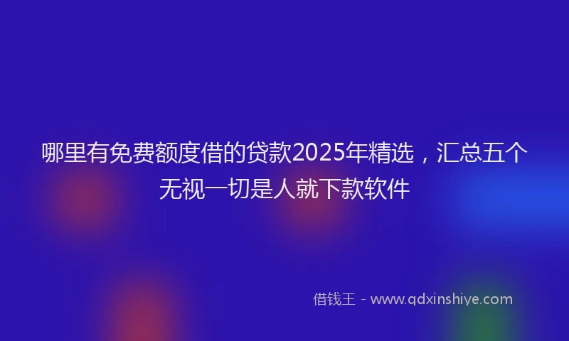 哪里有免费额度借的贷款2025年精选，汇总五个无视一切是人就下款软件