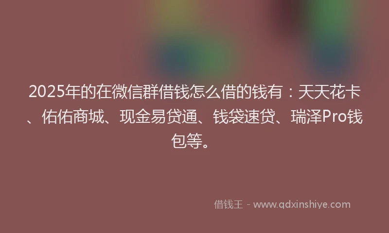 2025年的在微信群借钱怎么借的钱有：天天花卡、佑佑商城、现金易贷通、钱袋速贷、瑞泽Pro钱包等。