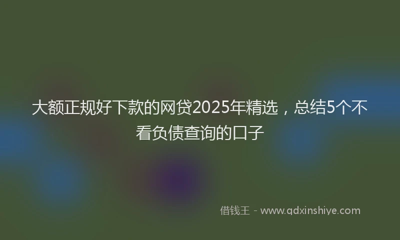 大额正规好下款的网贷2025年精选，总结5个不看负债查询的口子