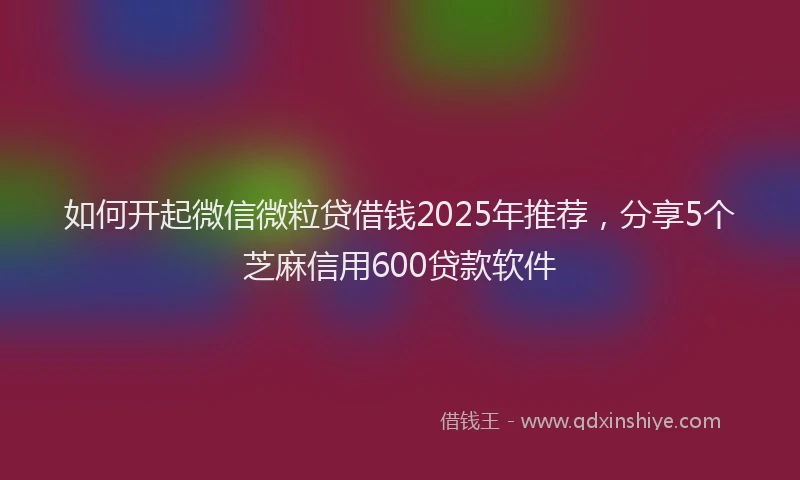 如何开起微信微粒贷借钱2025年推荐，分享5个芝麻信用600贷款软件