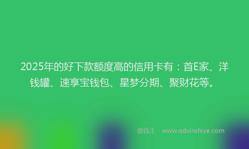 2025年的好下款额度高的信用卡有：首E家、洋钱罐、速享宝钱包、星梦分期、聚财花等。
