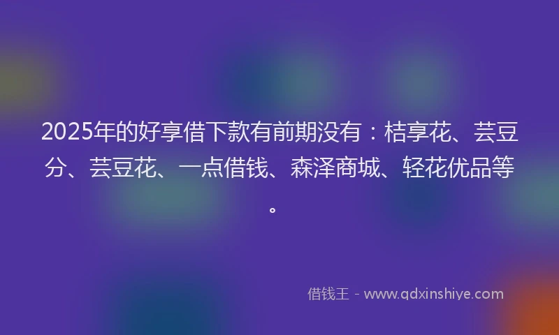 2025年的好享借下款有前期没有：桔享花、芸豆分、芸豆花、一点借钱、森泽商城、轻花优品等。