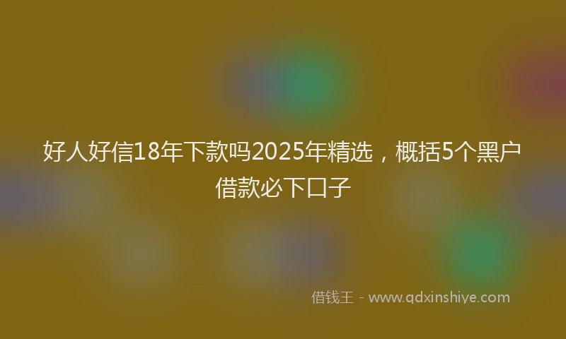 好人好信18年下款吗2025年精选，概括5个黑户借款必下口子