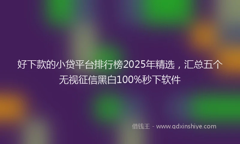 好下款的小贷平台排行榜2025年精选，汇总五个无视征信黑白100%秒下软件