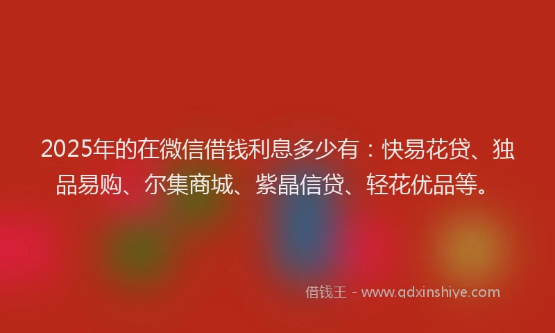 2025年的在微信借钱利息多少有：快易花贷、独品易购、尔集商城、紫晶信贷、轻花优品等。