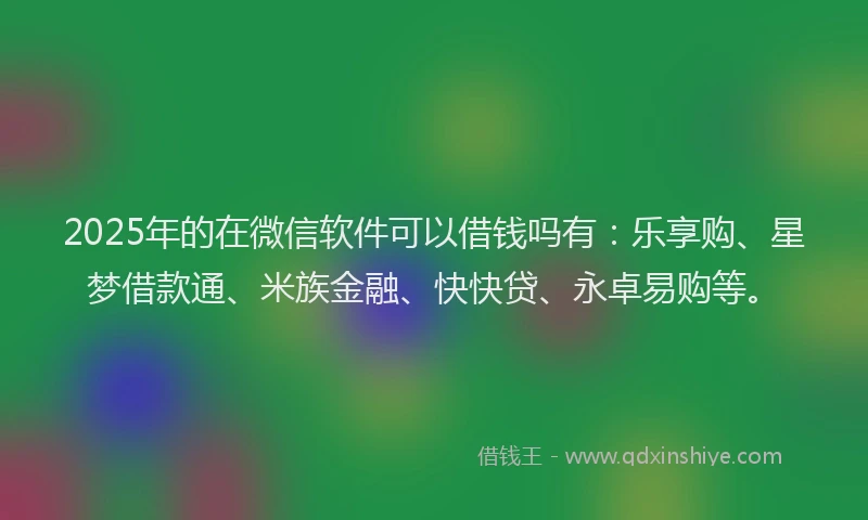 2025年的在微信软件可以借钱吗有：乐享购、星梦借款通、米族金融、快快贷、永卓易购等。