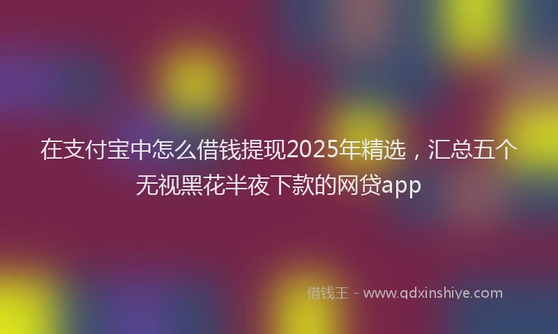 在支付宝中怎么借钱提现2025年精选，汇总五个无视黑花半夜下款的网贷app