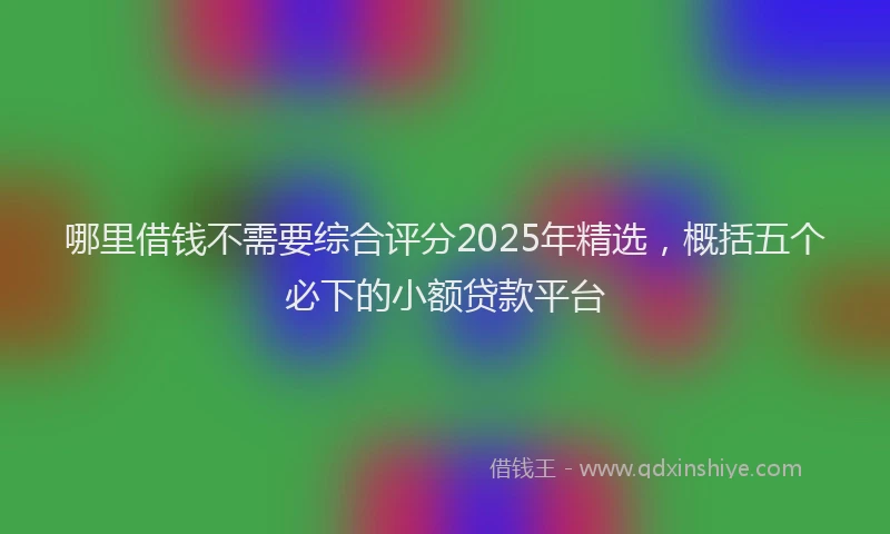 哪里借钱不需要综合评分2025年精选，概括五个必下的小额贷款平台