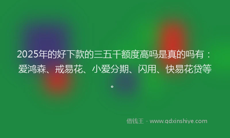 2025年的好下款的三五千额度高吗是真的吗有：爱鸿森、戒易花、小爱分期、闪用、快易花贷等。