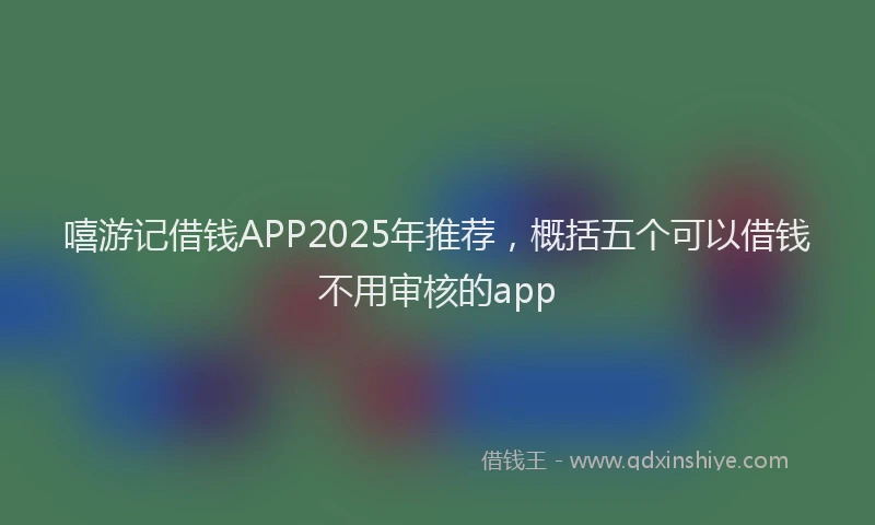 嘻游记借钱APP2025年推荐，概括五个可以借钱不用审核的app