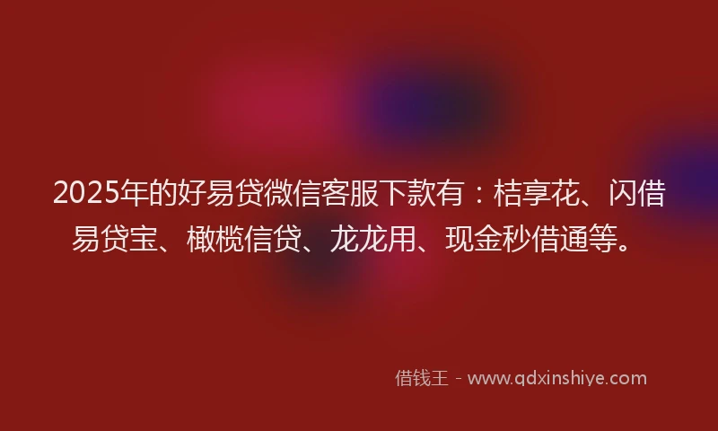 2025年的好易贷微信客服下款有：桔享花、闪借易贷宝、橄榄信贷、龙龙用、现金秒借通等。