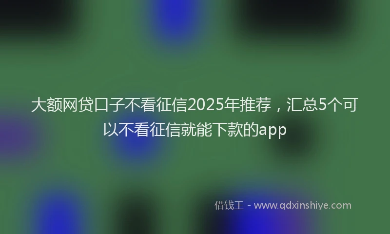 大额网贷口子不看征信2025年推荐，汇总5个可以不看征信就能下款的app